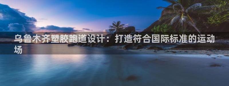 尊龙凯时法充十万返现多少：乌鲁木齐塑胶跑道设计：打造符合国际标准的运动
场