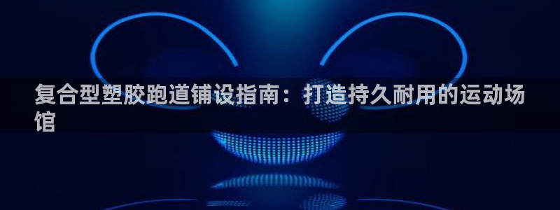 尊龙官网手机版：复合型塑胶跑道铺设指南：打造持久耐用