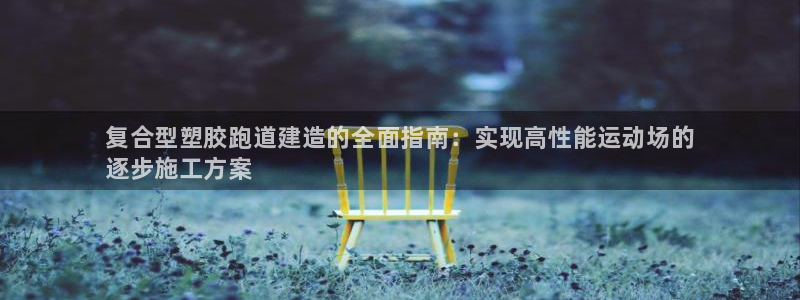 尊龙网页：复合型塑胶跑道建造的全面指南：实现高性能运动场的
